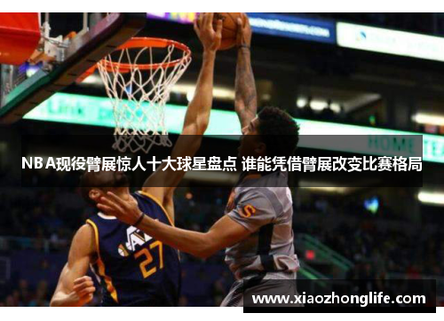 NBA现役臂展惊人十大球星盘点 谁能凭借臂展改变比赛格局